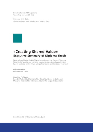 «Creating Shared Value»
Executive Summary of Diploma Thesis
What is Shared Value thinking? What has unleashed the change of thinking?
What kind of societal and economic importance does Shared Value thinking
have in particular for the future rating of companies and for society in general?
Diploma Thesis
Liliane Mester, Zurich
Coaching Professor
Prof. Dr. Martin Hilb, Chairman of the Board Foundation St. Gallen and
Managing Partner of the International Center for Corporate Governance
from March 10, 2015 by Liliane Mester, Zurich
Executive School of Management,
Technology and Law (ES-HSG)
University of St. Gallen
«Continuing Education in Politics» 6th
instance 2014
 