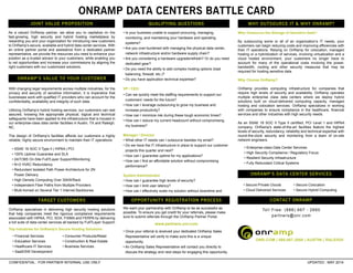 ONRAMP DATA CENTERS BATTLE CARD
CONFIDENTIAL : FOR PARTNER INTERNAL USE ONLY UPDATED : MAY 2014
As a valued OnRamp partner, we allow you to capitalize on the
fast-growing, high security and hybrid hosting marketplace by
rewarding you and your organization for introducing new customers
to OnRamp’s secure, available and hybrid data center services. With
an online partner portal and assistance from a dedicated partner
representative, we provide the resources you need to enhance your
position as a trusted advisor to your customers, while enabling you
to vet opportunities and increase your commissions by aligning the
right customers with our customized solutions.
With changing legal requirements across multiple industries, for the
privacy and security of sensitive information, it is imperative that
businesses work with qualified IT providers who can account for the
confidentiality, availability and integrity of such data.
Utilizing OnRamp’s hybrid hosting services, our customers can rest
assured, knowing the appropriate physical, logical and technical
safeguards have been applied to the infrastructure that is housed in
our enterprise-class data center facilities in Austin, TX and Raleigh,
NC.
The design of OnRamp’s facilities affords our customers a highly
reliable, highly secure environment to maintain their IT operations:
OnRamp specializes in delivering high security hosting solutions
that help companies meet the rigorous compliance requirements
associated with HIPAA, PCI, SOX, FISMA and FERPA by delivering
a full suite of data center services all backed by Full7Layer Support.
Top Industries for OnRamp’s Secure Hosting Solutions:
• Secure Private Clouds
• Cloud Delivered Services
• Secure Colocation
• Secure Hybrid Computing
Why Outsource the Storage of Sensitive Data?
By outsourcing some or all of an organization’s IT needs, your
customers can begin reducing costs and improving efficiencies with
their IT operations. Relying on OnRamp for colocation, managed
hosting or a hybridization of services, involving virtualization and a
cloud hosted environment, your customers no longer have to
account for many of the operational costs involving the power,
bandwidth, cooling and other security measures that may be
required for hosting sensitive data.
Why Choose OnRamp?
OnRamp provides computing infrastructure for companies that
require high levels of security and availability. OnRamp operates
multiple enterprise class data centers where we deploy hybrid
solutions built on cloud-delivered computing capacity, managed
hosting and colocation services. OnRamp specializes in working
with companies to ensure compliance in the healthcare, financial
services and other industries with high security needs.
As an SSAE 16 SOC II Type II certified, PCI Level 1 and HIPAA
company, OnRamp's state-of-the-art facilities feature the highest
levels of security, redundancy, reliability and technical expertise with
round-the-clock security and monitoring from a team of on-site
network engineers.
• Financial Services
• Education Services
• Healthcare-IT Services
• SaaS/SW Development
• Consumer Products/Retail
• Construction & Real Estate
• Business Services
• Enterprise-class Data Center Services
• High Security Compliance / Regulatory Focus
• Resilient Security Infrastructure
• Fully Redundant Critical Systems
We want your partnership with OnRamp to be as successful as
possible. To ensure you get credit for your referrals, please make
sure to submit referrals through the OnRamp Partner Portal.
www.partners.onr.com
• Once your referral is received your dedicated OnRamp Sales
Representative will verify to make sure this is a unique
opportunity.
• An OnRamp Sales Representative will contact you directly to
discuss the strategy and next steps for engaging this opportunity.
• SSAE 16 SOC II Type II | HIPAA | PCI
• 100% Uptime Guarantee and SLA
• 24/7/365 On-Site Full7Layer Support/Monitoring
• N+2 HVAC Redundancy
• Redundant Isolated Path Power Architecture for 2N
Power Delivery
• High Density Computing Over 30kW/Rack
• Independent Fiber Paths from Multiple Providers
• Multi-homed on Several Tier 1 Internet Backbones
JOINT VALUE PROPOSITION
ONRAMP’S VALUE TO YOUR CUSTOMER
TARGET CUSTOMERS
QUALIFYING QUESTIONS
ONRAMP’S DATA CENTER SERVICES
WHY OUTSOURCE IT & WHY ONRAMP?
OPPORTUNITY REGISTRATION PROCESS
• Is your business unable to support procuring, managing,
monitoring, and maintaining your hardware and operating
systems?
• Are you over-burdened with managing the physical data center,
network infrastructure and/or hardware supply chain?
• Are you considering a hardware upgrade/refresh? Or do you need
dedicated gear?
• Do you need the ability to add complex hosting options (load
balancing, firewall, etc.)?
• Do you have application technical expertise?
VP / CEO
• Can we quickly meet the staffing requirements to support our
customers’ needs for the future?
• How can I leverage outsourcing to grow my business and
increase productivity?
• How can I minimize risk during these tough economic times?
• How can I reduce my current headcount without compromising
my business?
Manager / Director
• What other IT needs can I outsource besides my email?
• Do we have the IT infrastructure in place to support our customer
projects this quarter and next?
• How can I guarantee uptime for my applications?
• How can I find an affordable solution without compromising
performance?
System Administrator
• How can I guarantee high levels of security?
• How can I limit user latency?
• How can I effectively scale my solution without downtime and
CONTACT ONRAMP
Toll Free: (888) 667 - 2660
partners@onr.com
 