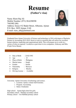 Resume
(Father's visa)
Name: Riem Haj Ali
Mobile Number: (971) 50-6390590
)06(7441002
Address: house #12 Bader Street, Albustan, Ajman
P.O. Box: 3029 Ajman, UAE
E-mail: riem_alhaj@hotmail.com
Graduated from Ajman University of Science and technology in 2016 with degree of Bachelor
Science in Accounting 2015-2016. Keen to work in a position that will utilize my excellent
human relations, leadership and organizational skills. This will prepare me to work in a
variety of roles as required. I worked as a part-timer in two companies; Alokozay and Mila
D’opiz Swiss Beauty.
• Date of Birth : 23/02/1993
• Age : 23
• Place of Birth : Philippine
• Marital status : Single
• Gender : female
• Nationality : Morocco
• Religion : Muslim
• Driving License : Available
University: Ajman University of technology and science.
o Location: Ajman, United Arab Emirates.
o Program: Accounting.
o Status: Graduated.
High school: Ajman high school for girls
Secondary school : Khadeja secondary school
Primary school : Um Habibah primary school
Personal Information:
Qualifications:
Profile:
 