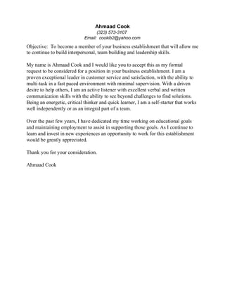 Ahmaad Cook
(323) 573-3107
Email: cookib2@yahoo.com
Objective: To become a member of your business establishment that will allow me
to continue to build interpersonal, team building and leadership skills.
My name is Ahmaad Cook and I would like you to accept this as my formal
request to be considered for a position in your business establishment. I am a
proven exceptional leader in customer service and satisfaction, with the ability to
multi-task in a fast paced environment with minimal supervision. With a driven
desire to help others, I am an active listener with excellent verbal and written
communication skills with the ability to see beyond challenges to find solutions.
Being an energetic, critical thinker and quick learner, I am a self-starter that works
well independently or as an integral part of a team.
Over the past few years, I have dedicated my time working on educational goals
and maintaining employment to assist in supporting those goals. As I continue to
learn and invest in new experiences an opportunity to work for this establishment
would be greatly appreciated.
Thank you for your consideration.
Ahmaad Cook
 