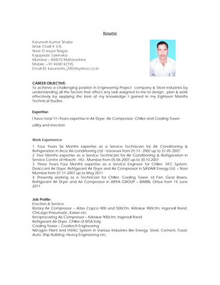 Resume
Karunesh Kumar Shukla
Ishak Chall # 3/8,
Near D’souza Nagar,
Kajupada, Sakinaka
Mumbai – 400072 Maharashtra
Mobile: +91 9438142195
Email ID: karuneshs_2003@yahoo.co.in
CAREER OBJECTIVE:
To achieve a challenging position in Engineering Project company & Steel industries by
understanding all the factors that affect any task assigned to me to design , plan & work
effectively by applying the best of my knowledge I gained In my Eighteen Months
Technical Studies .
Expertise:
I have total 11+Years expertise in Air Dryer, Air Compressor, Chiller and Cooling Tower
utility and erection.
Work Experience:
1. Four Years Six Months expertise as a Service Technician for Air Conditioning &
Refrigeration in Arco Air-conditioning Ltd - Varanasi from 01-11- 2002 up to 31-05-2007.
2. Five Months expertise as a Service Technician for Air Conditioning & Refrigeration in
Service Centre of Hitachi - HLI - Mumbai from 05-06-2007 up to 30.10.2007.
3. Three Years Four Months expertise as a Service Engineer for Chiller, VFC System,
Desiccant Air Dryer, Refrigerant Air Dryer and Air Compressor in SAVAIR Energy Ltd. – Navi
Mumbai from 01-11-2007 up to May 2011.
4. Presently working as a Technician for Chiller, Cooling Tower, Id Fan, Gear Boxes,
Refrigerant Air Dryer and Air Compressor in ARYA GROUP – BARBIL Orissa from 14 June
2011.
Job Profile:
Erection & Service
Rotary Air Compressor – Atlas Copco 900 and 500cfm, Kirloskar 900cfm, Ingersoll Rand,
Chicago Pneumatic, Kaiser etc.
Reciprocating Air Compressor – Kirloskar 900cfm, Ingersoll Rand
Refrigerant Air Dryer, Chiller of MTA Italy
Cooling Tower – Cooltech Engineering
Nitrogen Plant and HVAC System in Various Industries like Energy, Steel, Cement, Food,
Auto, Ship Building, Heavy Engineering etc.
 