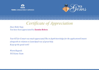 Certificate of Appreciation
Dear Rohit Negi,
You have been appreciated by Sasmita Behera.
Your KT for Csmart was much appreciated.The in depth knowledge for the application(Csmart)
alongwith its relation to Launchpad was of great help.
Keep up the good work!
Warm Regards.
TCS Gems Team
 