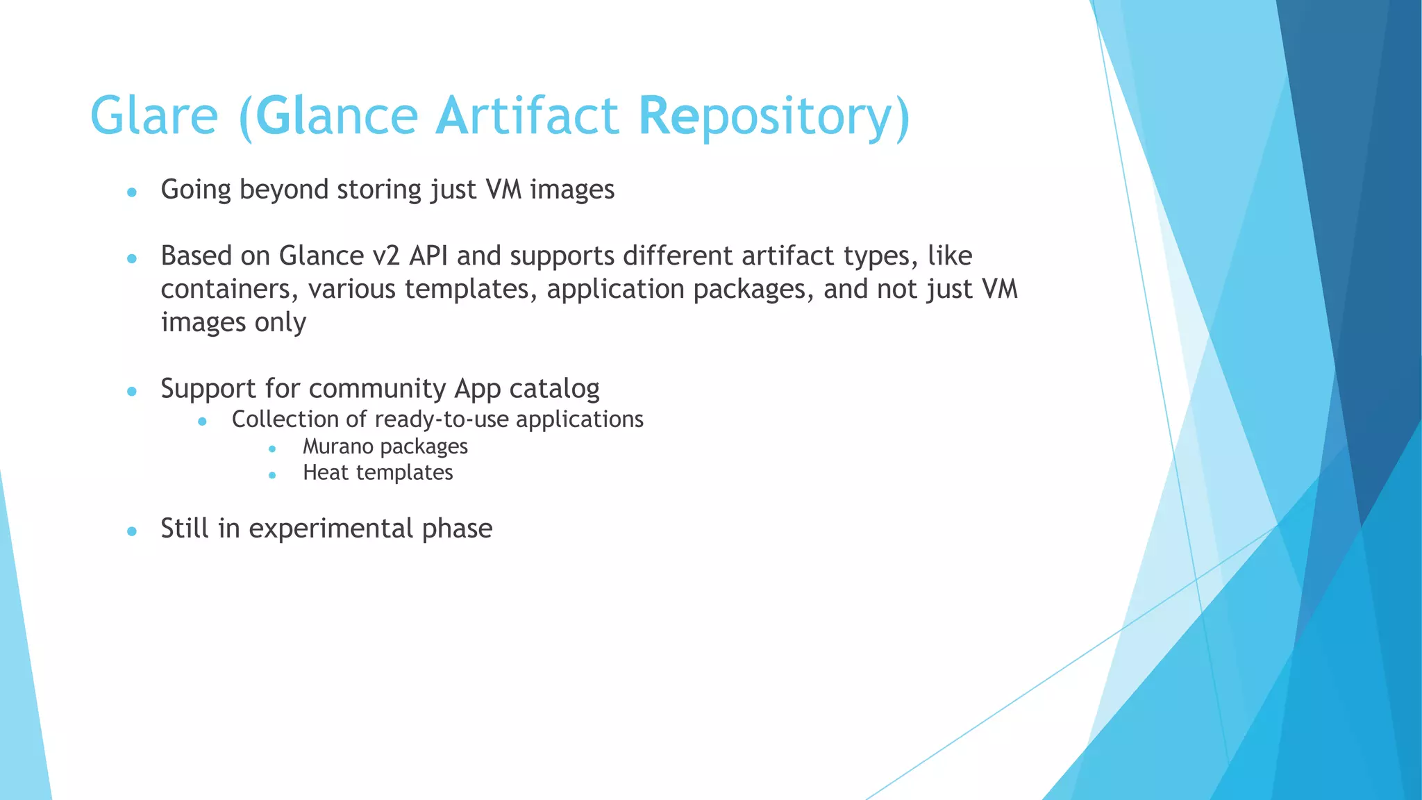 Glare (Glance Artifact Repository)
● Going beyond storing just VM images
● Based on Glance v2 API and supports different artifact types, like
containers, various templates, application packages, and not just VM
images only
● Support for community App catalog
● Collection of ready-to-use applications
● Murano packages
● Heat templates
● Still in experimental phase
 