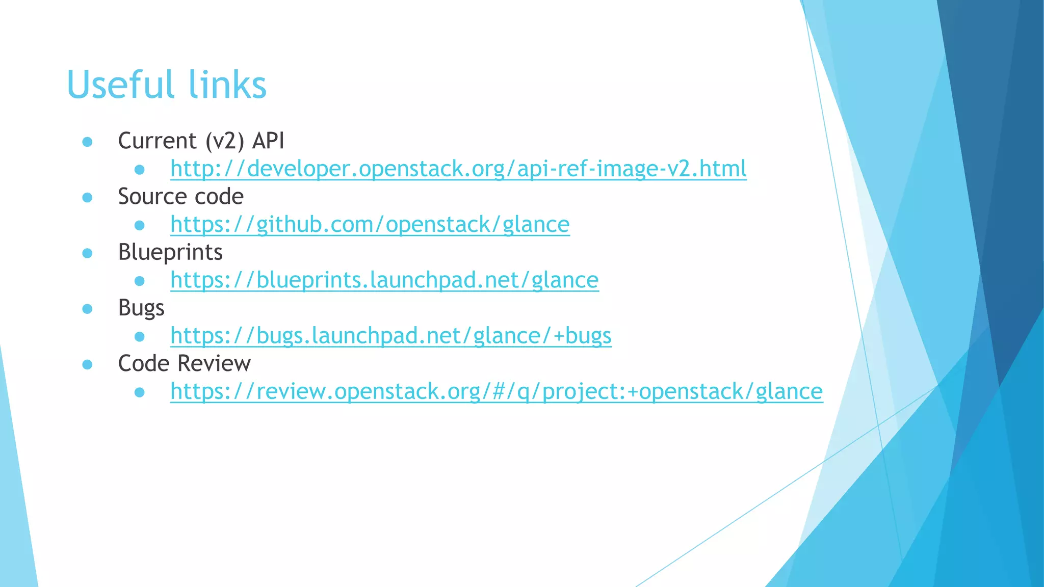 Useful links
● Current (v2) API
● http://developer.openstack.org/api-ref-image-v2.html
● Source code
● https://github.com/openstack/glance
● Blueprints
● https://blueprints.launchpad.net/glance
● Bugs
● https://bugs.launchpad.net/glance/+bugs
● Code Review
● https://review.openstack.org/#/q/project:+openstack/glance
 