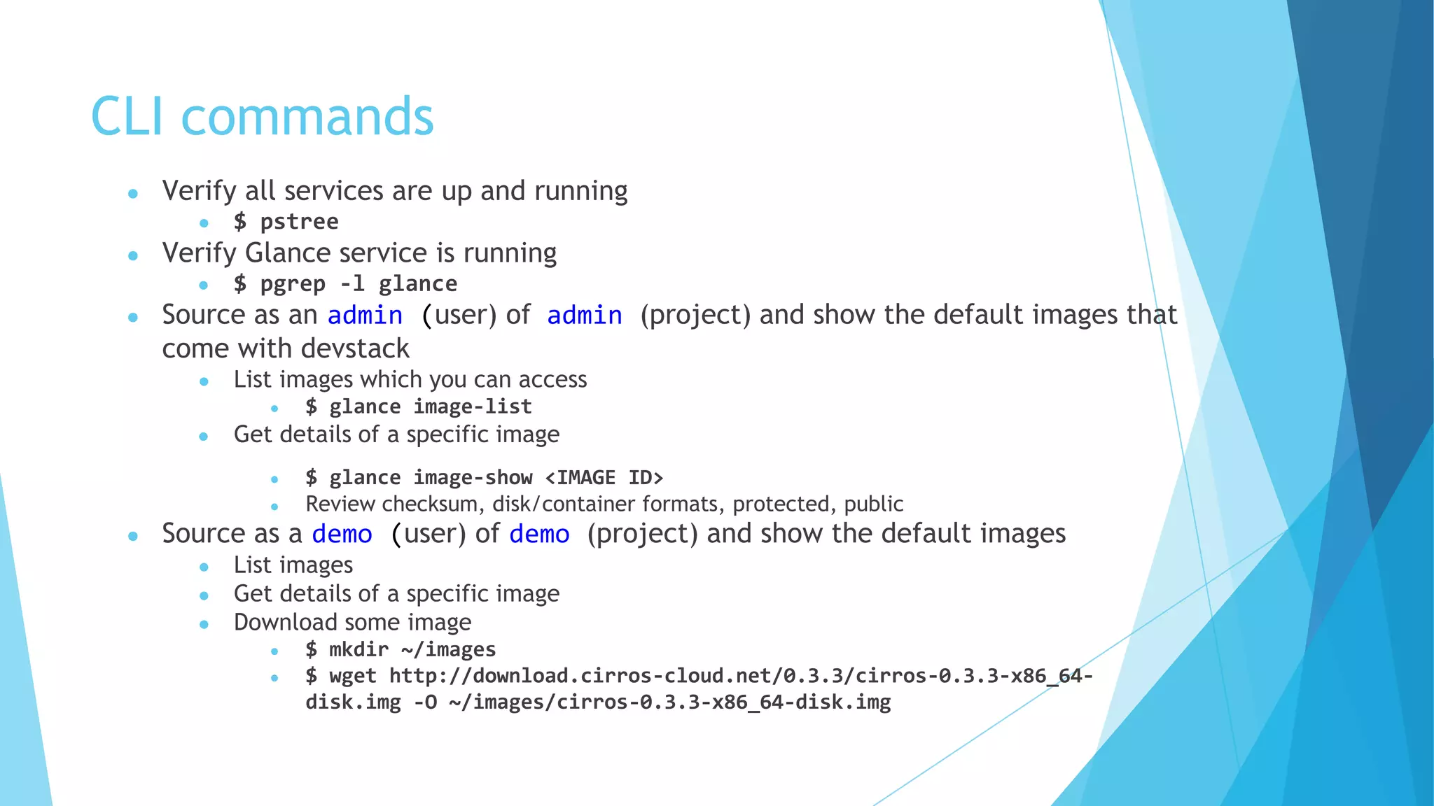 CLI commands
● Verify all services are up and running
● $ pstree
● Verify Glance service is running
● $ pgrep -l glance
● Source as an admin (user) of admin (project) and show the default images that
come with devstack
● List images which you can access
● $ glance image-list
● Get details of a specific image
● $ glance image-show <IMAGE ID>
● Review checksum, disk/container formats, protected, public
● Source as a demo (user) of demo (project) and show the default images
● List images
● Get details of a specific image
● Download some image
● $ mkdir ~/images
● $ wget http://download.cirros-cloud.net/0.3.3/cirros-0.3.3-x86_64-
disk.img -O ~/images/cirros-0.3.3-x86_64-disk.img
 