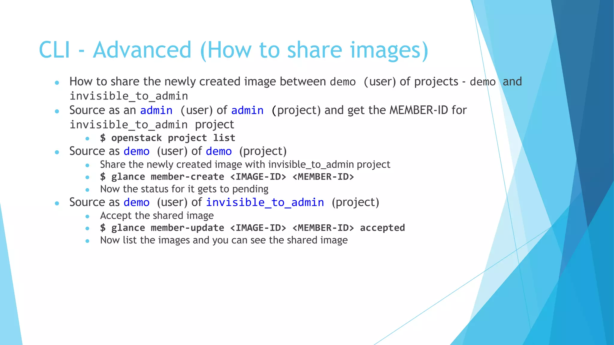 CLI - Advanced (How to share images)
● How to share the newly created image between demo (user) of projects - demo and
invisible_to_admin
● Source as an admin (user) of admin (project) and get the MEMBER-ID for
invisible_to_admin project
● $ openstack project list
● Source as demo (user) of demo (project)
● Share the newly created image with invisible_to_admin project
● $ glance member-create <IMAGE-ID> <MEMBER-ID>
● Now the status for it gets to pending
● Source as demo (user) of invisible_to_admin (project)
● Accept the shared image
● $ glance member-update <IMAGE-ID> <MEMBER-ID> accepted
● Now list the images and you can see the shared image
 