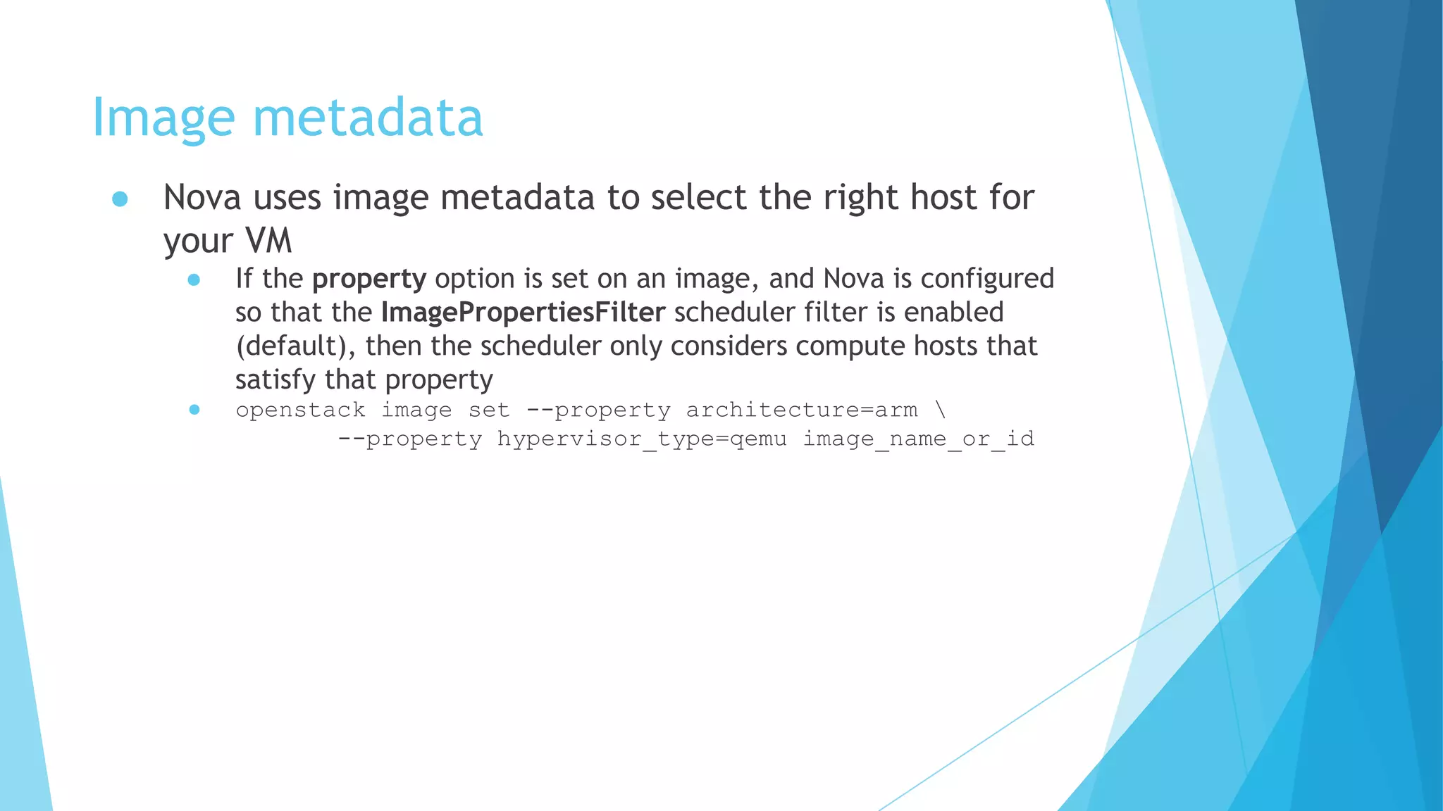 Image metadata
● Nova uses image metadata to select the right host for
your VM
● If the property option is set on an image, and Nova is configured
so that the ImagePropertiesFilter scheduler filter is enabled
(default), then the scheduler only considers compute hosts that
satisfy that property
● openstack image set --property architecture=arm 
--property hypervisor_type=qemu image_name_or_id
 