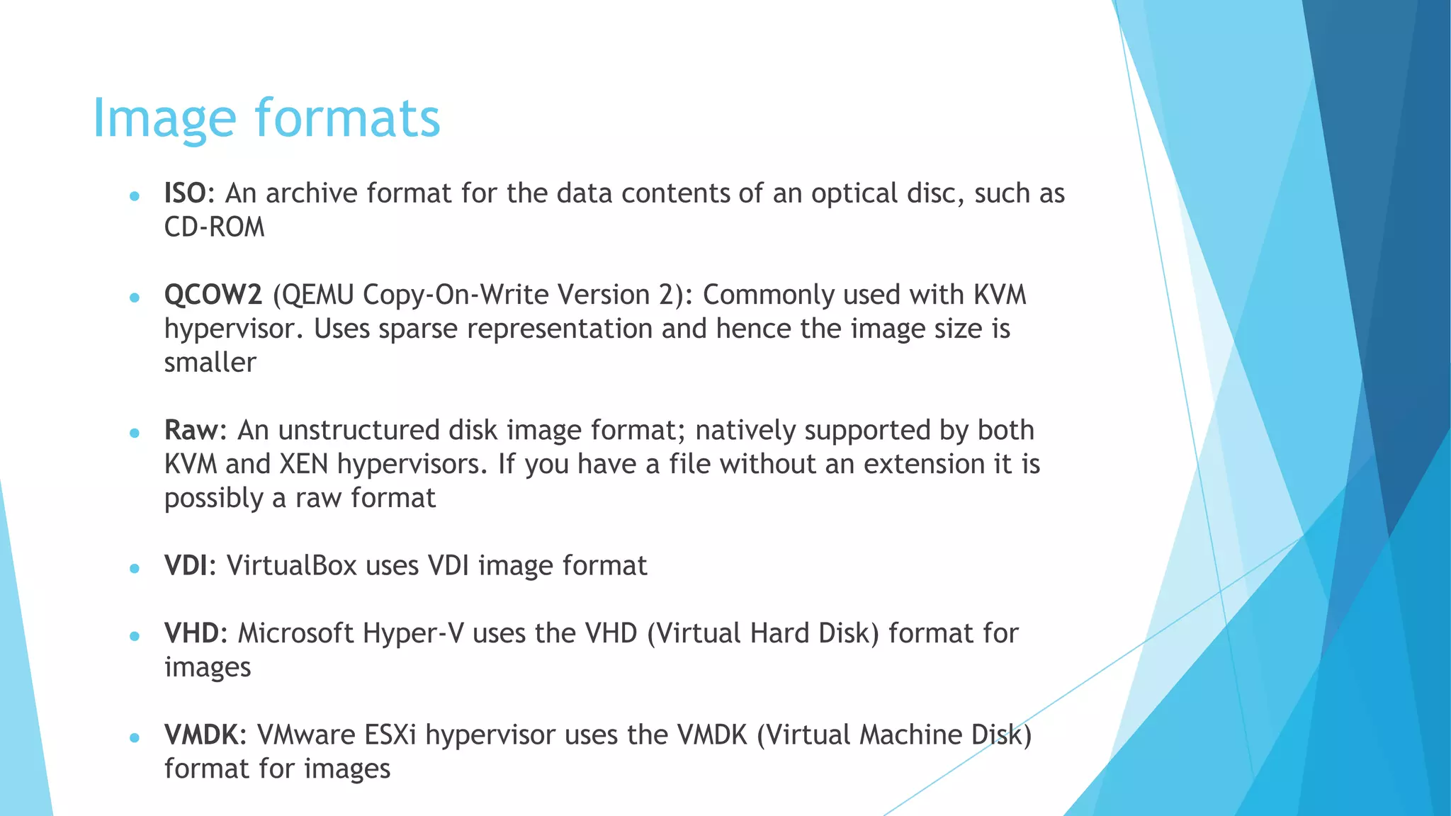 Image formats
● ISO: An archive format for the data contents of an optical disc, such as
CD-ROM
● QCOW2 (QEMU Copy-On-Write Version 2): Commonly used with KVM
hypervisor. Uses sparse representation and hence the image size is
smaller
● Raw: An unstructured disk image format; natively supported by both
KVM and XEN hypervisors. If you have a file without an extension it is
possibly a raw format
● VDI: VirtualBox uses VDI image format
● VHD: Microsoft Hyper-V uses the VHD (Virtual Hard Disk) format for
images
● VMDK: VMware ESXi hypervisor uses the VMDK (Virtual Machine Disk)
format for images
 
