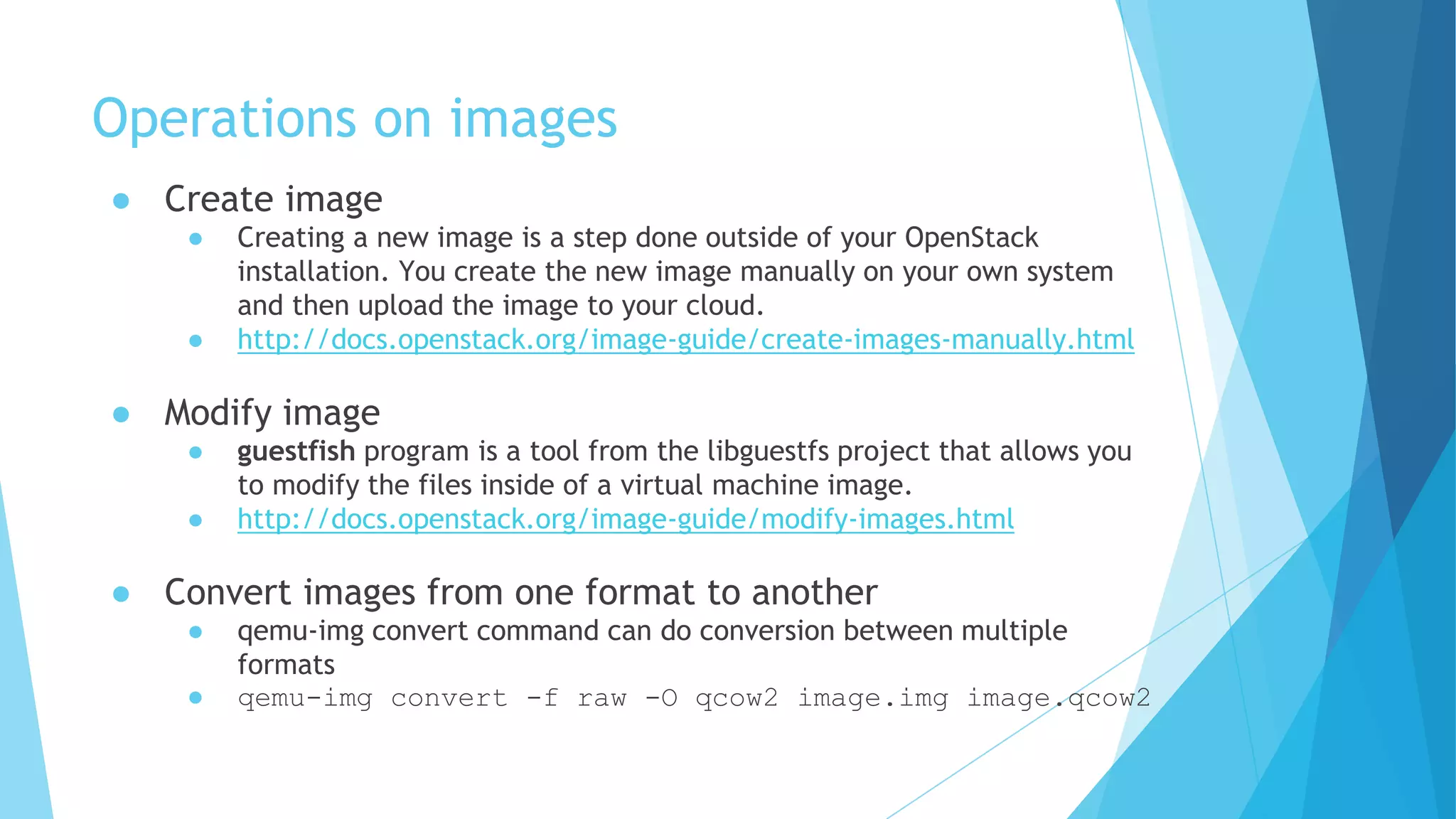 Operations on images
● Create image
● Creating a new image is a step done outside of your OpenStack
installation. You create the new image manually on your own system
and then upload the image to your cloud.
● http://docs.openstack.org/image-guide/create-images-manually.html
● Modify image
● guestfish program is a tool from the libguestfs project that allows you
to modify the files inside of a virtual machine image.
● http://docs.openstack.org/image-guide/modify-images.html
● Convert images from one format to another
● qemu-img convert command can do conversion between multiple
formats
● qemu-img convert -f raw -O qcow2 image.img image.qcow2
 