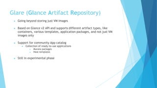 Glare (Glance Artifact Repository)
● Going beyond storing just VM images
● Based on Glance v2 API and supports different artifact types, like
containers, various templates, application packages, and not just VM
images only
● Support for community App catalog
● Collection of ready-to-use applications
● Murano packages
● Heat templates
● Still in experimental phase
 