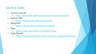 Useful links
● Current (v2) API
● http://developer.openstack.org/api-ref-image-v2.html
● Source code
● https://github.com/openstack/glance
● Blueprints
● https://blueprints.launchpad.net/glance
● Bugs
● https://bugs.launchpad.net/glance/+bugs
● Code Review
● https://review.openstack.org/#/q/project:+openstack/glance
 