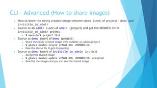 CLI - Advanced (How to share images)
● How to share the newly created image between demo (user) of projects - demo and
invisible_to_admin
● Source as an admin (user) of admin (project) and get the MEMBER-ID for
invisible_to_admin project
● $ openstack project list
● Source as demo (user) of demo (project)
● Share the newly created image with invisible_to_admin project
● $ glance member-create <IMAGE-ID> <MEMBER-ID>
● Now the status for it gets to pending
● Source as demo (user) of invisible_to_admin (project)
● Accept the shared image
● $ glance member-update <IMAGE-ID> <MEMBER-ID> accepted
● Now list the images and you can see the shared image
 