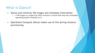 What is Glance?
● Stores and retrieves VM images and metadata information
● A VM image is a single file which contains a virtual disk that has a bootable
operating system installed on it
● OpenStack Compute (Nova) makes use of this during instance
provisioning
 
