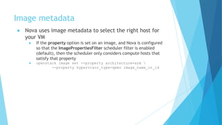 Image metadata
● Nova uses image metadata to select the right host for
your VM
● If the property option is set on an image, and Nova is configured
so that the ImagePropertiesFilter scheduler filter is enabled
(default), then the scheduler only considers compute hosts that
satisfy that property
● openstack image set --property architecture=arm 
--property hypervisor_type=qemu image_name_or_id
 