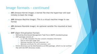Image formats - continued
● AKI (Amazon Kernel Image): A kernel file that the hypervisor will load
initially to boot the image
● AMI (Amazon Machine Image): This is a virtual machine image in raw
format
● ARI (Amazon Ramdisk Image): An optional ramdisk file mounted at boot
time
● OVF (Open Virtualization Format)
● Defined by Distributed Management Task Force (DMTF) standards group
● OVF package consists of :
● A .ovf XML metadata file that contains metadata information
● One or more disk image files
● Optional manifest file with extension .mf
● Optional certificate file with extension .cert
● Entire directory can be distributed as an OVA package, which is a tar archive
file with the OVF directory inside.
 