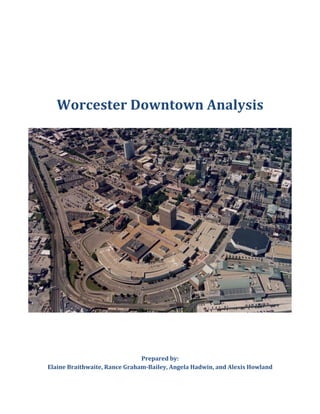  
	
  
Worcester	
  Downtown	
  Analysis	
  
	
  
	
  
	
  
	
  
Prepared	
  by:	
  
Elaine	
  Braithwaite,	
  Rance	
  Graham-­Bailey,	
  Angela	
  Hadwin,	
  and	
  Alexis	
  Howland	
  
 