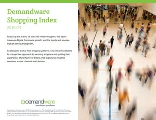 Demandware Shopping Index | © 2015 Demandware, Inc. The shopping index is not indicative of Demand-
ware’s operational performance or its reported financial metrics including GMV growth and comparable GMV
growth. This document contains archival information which should not be considered current and may no
longer be accurate. Approved for unlimited distribution.
Demandware
Shopping Index
2015 Q1
Analyzing the activity of over 200 million shoppers, this report
measures Digital Commerce growth, and the trends and sources
that are driving that growth.
As shoppers evolve their shopping patterns, it is critical for retailers
to change their approach to servicing shoppers and guiding their
experience. More than ever before, that experience must be
seamless across channels and devices.
 