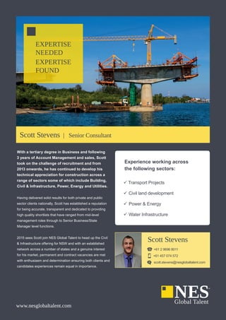 EXPERTISE
NEEDED
EXPERTISE
FOUND
www.nesglobaltalent.com
Experience working across
the following sectors:
99 Transport Projects
99 Civil land development
99 Power & Energy
99 Water Infrastructure
Scott Stevens
+61 2 9696 8011
+61 457 074 572
scott.stevens@nesglobaltalent.com
With a tertiary degree in Business and following
3 years of Account Management and sales, Scott
took on the challenge of recruitment and from
2013 onwards, he has continued to develop his
technical appreciation for construction across a
range of sectors some of which include Building,
Civil & Infrastructure, Power, Energy and Utilities.
Having delivered solid results for both private and public
sector clients nationally, Scott has established a reputation
for being accurate, transparent and dedicated to providing
high quality shortlists that have ranged from mid-level
management roles through to Senior Business/State
Manager level functions.
2015 sees Scott join NES Global Talent to head up the Civil
& Infrastructure offering for NSW and with an established
network across a number of states and a genuine interest
for his market, permanent and contract vacancies are met
with enthusiasm and determination ensuring both clients and
candidates experiences remain equal in importance.
Scott Stevens | Senior Consultant
 