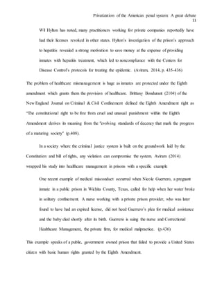 Privatization of the American penal system: A great debate
11
Wil Hylton has noted, many practitioners working for private companies reportedly have
had their licenses revoked in other states. Hylton’s investigation of the prison’s approach
to hepatitis revealed a strong motivation to save money at the expense of providing
inmates with hepatitis treatment, which led to noncompliance with the Centers for
Disease Control’s protocols for treating the epidemic. (Aviram, 2014, p. 435-436)
The problem of healthcare mismanagement is huge as inmates are protected under the Eighth
amendment which grants them the provision of healthcare. Brittany Bondurant (2104) of the
New England Journal on Criminal & Civil Confinement defined the Eighth Amendment right as
“The constitutional right to be free from cruel and unusual punishment within the Eighth
Amendment derives its meaning from the "evolving standards of decency that mark the progress
of a maturing society" (p.408).
In a society where the criminal justice system is built on the groundwork laid by the
Constitution and bill of rights, any violation can compromise the system. Aviram (2014)
wrapped his study into healthcare management in prisons with a specific example
One recent example of medical misconduct occurred when Nicole Guerrero, a pregnant
inmate in a public prison in Wichita County, Texas, called for help when her water broke
in solitary confinement. A nurse working with a private prison provider, who was later
found to have had an expired license, did not heed Guerrero’s plea for medical assistance
and the baby died shortly after its birth. Guerrero is suing the nurse and Correctional
Healthcare Management, the private firm, for medical malpractice. (p.436)
This example speaks of a public, government owned prison that failed to provide a United States
citizen with basic human rights granted by the Eighth Amendment.
 