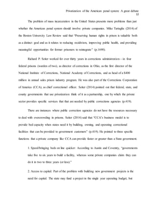 Privatization of the American penal system: A great debate
12
The problem of mass incarceration in the United States presents more problems than just
whether the American penal system should involve private companies. Mike Tartaglia (2014) of
the Boston University Law Review said that “Preserving human rights in prison is valuable both
as a distinct goal and as it relates to reducing recidivism, improving public health, and providing
meaningful opportunities for former prisoners to reintegrate” (p.1690).
Richard P. Seiter worked for over thirty years in corrections administration—in four
federal prisons (warden of two), as director of corrections in Ohio, as the first director of the
National Institute of Corrections, National Academy of Corrections, and as head of a $400
million in annual sales prison industry program. He was also part of the Corrections Corporation
of America (CCA), as chief correctional officer. Seiter (2014) pointed out that federal, state, and
county governments that use privatization think of it as a partnership, one by which the private
sector provides specific services that that are needed by public corrections agencies (p.419).
There are instances where public correction agencies do not have the resources necessary
to deal with overcrowding in prisons. Seiter (2014) said that “CCA’s business model is to
provide bed capacity when states need it by building, owning, and operating correctional
facilities that can be provided to government customers” (p.419). He pointed to three specific
functions that a private company like CCA can provide faster or greater than a State government.
1. Speed/bringing beds on line quicker: According to Austin and Coventry, “governments
take five to six years to build a facility, whereas some private companies claim they can
do it in two to three years (or less).”
2. Access to capital: Part of the problem with building new government projects is the
need for capital. The state may fund a project in the single year operating budget, but
 