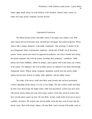 Privatization of the American penal system: A great debate
14
human rights should always be at the forefront of the American criminal justice system, no
matter how many private companies become involved.
Expectations/Conclusions
The debate between private and public prisons is not going away anytime soon. Both
share aspects that can be frowned upon, and both have advantages that cannot be ignored. Private
prisons offer a cheaper alternative to the public counterparts. This advantage is stymied by the
poor background checks on prospective employees, and the lack of health care in the private
prisons. Private prisons also tend to be supported by politicians who want to benefit from having
the private companies that work the prisons, becoming those politicians’ constituents. Public
prisons have better healthcare offered for inmates, and in general tend to take better care of those
in the system. The employees that work in public prisons are subjected to far better and thorough
background checks. Without private companies attempting to profit from the prisons, public
prisons become more focused on staying within guidelines and not cutting corners.
The results of the survey would most likely point towards state and local government
workers supporting private prisons as a way to save budget. The state workers would most likely
be more vocal about saving the budget money while local government workers may have issues
with private prisons taking jobs away from county workers. Some state and local workers that
have seen the prison system up close will most likely say they would prefer loved ones to stay at
a publicly run prison. The workers may trust the public sector that they work for more than the
private sector. Most of the former inmates will most likely want to be part of the public sector as
 