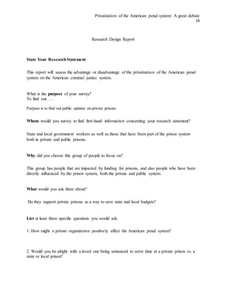 Privatization of the American penal system: A great debate
16
Research Design Report
State Your ResearchStatement
This report will assess the advantage or disadvantage of the privatization of the American penal
system on the American criminal justice system.
What is the purpose of your survey?
To find out . . .
Purpose is to find out public opinion on private prisons.
Whom would you survey to find first-hand information concerning your research statement?
State and local government workers as well as those that have been part of the prison system
both in private and public prisons.
Why did you choose this group of people to focus on?
This group has people that are impacted by funding for prisons, and also people who have been
directly influenced by the prison system, both the private and public system.
What would you ask them about?
Do they support private prisons as a way to save state and local budgets?
List at least three specific questions you would ask.
1. How might a private organization positively affect the American penal system?
2. Would you be alright with a loved one being sentenced to serve time at a private prison vs. a
state or local prison?
 