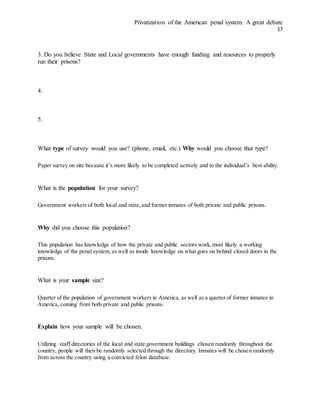 Privatization of the American penal system: A great debate
17
3. Do you believe State and Local governments have enough funding and resources to properly
run their prisons?
4.
5.
What type of survey would you use? (phone, email, etc.) Why would you choose that type?
Paper survey on site because it’s more likely to be completed actively and to the individual’s best ability.
What is the population for your survey?
Government workers of both local and state,and former inmates of both private and public prisons.
Why did you choose this population?
This population has knowledge of how the private and public sectors work,most likely a working
knowledge of the penal system, as well as inside knowledge on what goes on behind closed doors in the
prisons.
What is your sample size?
Quarter of the population of government workers in America, as well as a quarter of former inmates in
America, coming from both private and public prisons.
Explain how your sample will be chosen.
Utilizing staff directories of the local and state government buildings chosen randomly throughout the
country, people will then be randomly selected through the directory. Inmates will be chosen randomly
from across the country using a convicted felon database.
 