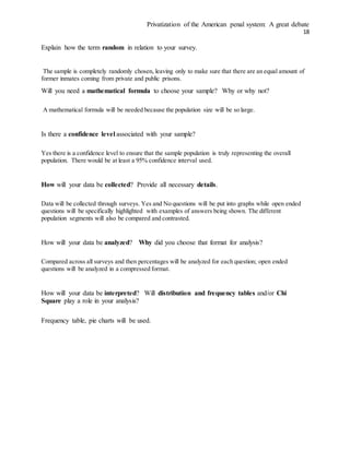Privatization of the American penal system: A great debate
18
Explain how the term random in relation to your survey.
The sample is completely randomly chosen, leaving only to make sure that there are an equal amount of
former inmates coming from private and public prisons.
Will you need a mathematical formula to choose your sample? Why or why not?
A mathematical formula will be needed because the population size will be so large.
Is there a confidence level associated with your sample?
Yes there is a confidence level to ensure that the sample population is truly representing the overall
population. There would be at least a 95% confidence interval used.
How will your data be collected? Provide all necessary details.
Data will be collected through surveys. Yes and No questions will be put into graphs while open ended
questions will be specifically highlighted with examples of answers being shown. The different
population segments will also be compared and contrasted.
How will your data be analyzed? Why did you choose that format for analysis?
Compared across all surveys and then percentages will be analyzed for each question; open ended
questions will be analyzed in a compressed format.
How will your data be interpreted? Will distribution and frequency tables and/or Chi
Square play a role in your analysis?
Frequency table, pie charts will be used.
 