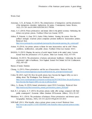 Privatization of the American penal system: A great debate
19
Works Cited
Ackerman, A. R., & Furman, R. (2013). The criminalization of immigration and the privatization
of the immigration detention: implications for justice. Contemporary Justice Review,
16(2), 251-263. doi:10.1080/10282580.2013.798506
Aman, A. C. (2014). Prison privitazation and inmate labor in the global econmoy: Reframing the
debate over private prisons. Fordham Urban Law Journal, 42355.
Ashton, P., Petteruti, A. (June 2011). Justice Policy Institute. Gaming the system: How the
political strategies of private prison companies promote ineffective incarceration policies.
Retrieved from
http://www.justicepolicy.org/uploads/justicepolicy/documents/gaming_the_system.pdf
Aviram, H. (2014). Are private prisons to blame for mass incarceration and its evils? Prison
conditions, neoliberalism, and public choice. Fordham Urban Law Journal, 42411.
BALIGA, S. (2013). Shaping the success of social impact bonds in the united states: Lessons
learned from the privatization of U.S. prisons. Duke Law Journal, 63(2), 437-479.
Bondurant, B. (2013). The privatization of prisons and prisoner healthcare: Addressing the extent
of prisoners' right to healthcare. New England Journal On Criminal & Civil Confinement,
39(2), 407-426
Bureau of Justice Statistics
Cheung, A. (2011). Prison privatization and the use of incarceration. Retrieved from
http://www.sentencingproject.org/doc/publications/inc_prisonprivatization.pdf
Cohen, M. (2015, April 28). How for-profit prisons have become the biggest lobby no one is
talking about. The Washington Post. Retrieved from
https://www.washingtonpost.com/posteverything/wp/2015/04/28/how-for-profit-prisons-
have-become-the-biggest-lobby-no-one-is-talking-about/
Gilroy, L., Kenny, H. (2010) Annual privatization report 2010: Corrections. Retrieved from
http://reason.org/files/corrections_annual_privatization_report_2010.pdf
Kish, R. J., & Lipton, A. F. (2013). Do private prisons really offer savings compared with their
public counterparts?. Economic Affairs (Institute Of Economic Affairs), 33(1), 93-107
Mitchelson, M. L. (2014). The production of bedspace: Prison privatization and abstract space.
Geographica Helvetica, 69(5), 325-333. doi:10.5194/gh-69-325-2014
NPR Staff. (2011). Who benefits when a private prison comes to town? Retrieved from
http://www.npr.org/2011/11/05/142058047/who-benefits-when-a-private-prison-comes-
to-town
 