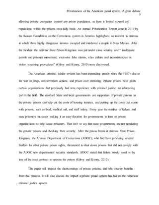 Privatization of the American penal system: A great debate
3
allowing private companies control any prison population, as there is limited control and
regulations within the prisons on a daily basis. An Annual Privatization Report done in 2010 by
the Reason Foundation on the Corrections system in America highlighted an incident in Arizona
in which three highly dangerous inmates escaped and murdered a couple in New Mexico. After
the incident the Arizona State Prison-Kingman was put under close scrutiny and “ inadequate
patrols and prisoner movement, excessive false alarms, a lax culture and inconsistencies in
visitor screening procedures” (Gilroy and Kenny, 2010) were discovered.
The American criminal justice system has been expanding greatly since the 1980’s due to
the war on drugs, anti-terrorism actions, and prison over-crowding. Private prisons have given
certain organizations that previously had zero experience with criminal justice, an influencing
part in the field. The standard State and local governments are supporters of private prisons as
the private prisons can help cut the costs of housing inmates, and putting up the costs that come
with prisons, such as food, medical aid, and staff salary. Every year the number of federal and
state prisoners increases making it an easy decision for governments to lean on private
organizations to help house prisoners. That isn’t to say that state governments are not regulating
the private prisons and checking their security. After the prison break at Arizona State Prison-
Kingman, the Arizona Department of Corrections (ADOC), who had been procuring several
bidders for other private prison sights, threatened to shut down prisons that did not comply with
the ADOC new departmental security standards. ADOC stated that failure would result in the
loss of the state contract to operate the prison (Gilroy and Kenny, 2010).
This paper will inspect the shortcomings of private prisons, and who exactly benefits
from this process. It will also discuss the impact a private penal system has had on the American
criminal justice system.
 