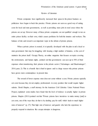 Privatization of the American penal system: A great debate
4
Review of Literature
Private companies have significantly increased their space in the prison business as
politicians have begun to back this practice. Private prisons are seen as a good way of cutting
costs for local and state governments, as well as providing more jobs in rural areas where the
prisons are set up. However many of these private companies are not qualified enough to run an
entire prison facility on their own, which causes problems for both the inmates and workers. The
balance of risk and reward is an important topic in the debate of private prisons.
When a private prison is created, it is typically developed with the plan to aid a local or
state government that may be struggling with housing a high number of inmates, or the cost of
maintain the prison itself. Occupy Theory, an online magazine that focuses on topics covering
the environment, and human rights, pointed out that governments can save up to 50% of their
expenses when transitioning their prisons to the private sector (“Advantages and Disadvantages”,
2014, para. 2). This is a benefit that is hard to ignore and is a large reason why private prisons
have grown more commonplace in present time.
The reward of lower expense rates does not come without a cost. Private prisons typically
cut costs because they do not employ professionals in every position that would require higher
salaries. David Shapiro, a staff attorney for the American Civil Liberties Union National Prison
Project, explained some studies have found that the level of violence is actually higher in private
prisons. Shapiro (2011) pointed out that "Private prisons have incentives to make money [and] to
cut costs, one of the ways they do that is by slashing pay for staff, which leads to much higher
rates of turnover" (p. 27). That high rate of turnover and guards who lack the experience to
properly respond to situations like escape attempts is dangerous.
 