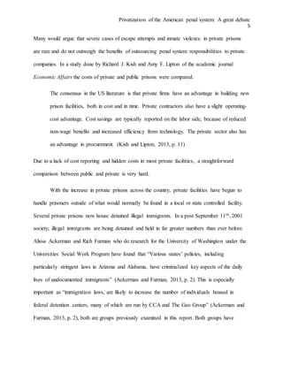 Privatization of the American penal system: A great debate
5
Many would argue that severe cases of escape attempts and inmate violence in private prisons
are rare and do not outweigh the benefits of outsourcing penal system responsibilities to private
companies. In a study done by Richard J. Kish and Amy F. Lipton of the academic journal
Economic Affairs the costs of private and public prisons were compared.
The consensus in the US literature is that private firms have an advantage in building new
prison facilities, both in cost and in time. Private contractors also have a slight operating-
cost advantage. Cost savings are typically reported on the labor side, because of reduced
non-wage benefits and increased efficiency from technology. The private sector also has
an advantage in procurement. (Kish and Lipton, 2013, p. 11)
Due to a lack of cost reporting and hidden costs in most private facilities, a straightforward
comparison between public and private is very hard.
With the increase in private prisons across the country, private facilities have begun to
handle prisoners outside of what would normally be found in a local or state controlled facility.
Several private prisons now house detained illegal immigrants. In a post September 11th, 2001
society, illegal immigrants are being detained and held in far greater numbers than ever before.
Alissa Ackerman and Rich Furman who do research for the University of Washington under the
Universities Social Work Program have found that “Various states’ policies, including
particularly stringent laws in Arizona and Alabama, have criminalized key aspects of the daily
lives of undocumented immigrants” (Ackerman and Furman, 2013, p. 2). This is especially
important as “immigration laws, are likely to increase the number of individuals housed in
federal detention centers, many of which are run by CCA and The Geo Group” (Ackerman and
Furman, 2013, p. 2), both are groups previously examined in this report. Both groups have
 