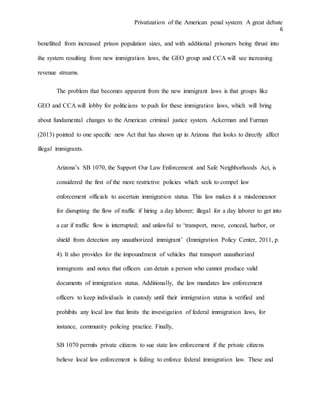 Privatization of the American penal system: A great debate
6
benefitted from increased prison population sizes, and with additional prisoners being thrust into
the system resulting from new immigration laws, the GEO group and CCA will see increasing
revenue streams.
The problem that becomes apparent from the new immigrant laws is that groups like
GEO and CCA will lobby for politicians to push for these immigration laws, which will bring
about fundamental changes to the American criminal justice system. Ackerman and Furman
(2013) pointed to one specific new Act that has shown up in Arizona that looks to directly affect
illegal immigrants.
Arizona’s SB 1070, the Support Our Law Enforcement and Safe Neighborhoods Act, is
considered the first of the more restrictive policies which seek to compel law
enforcement officials to ascertain immigration status. This law makes it a misdemeanor
for disrupting the flow of traffic if hiring a day laborer; illegal for a day laborer to get into
a car if traffic flow is interrupted; and unlawful to ‘transport, move, conceal, harbor, or
shield from detection any unauthorized immigrant’ (Immigration Policy Center, 2011, p.
4). It also provides for the impoundment of vehicles that transport unauthorized
immigrants and notes that officers can detain a person who cannot produce valid
documents of immigration status. Additionally, the law mandates law enforcement
officers to keep individuals in custody until their immigration status is verified and
prohibits any local law that limits the investigation of federal immigration laws, for
instance, community policing practice. Finally,
SB 1070 permits private citizens to sue state law enforcement if the private citizens
believe local law enforcement is failing to enforce federal immigration law. These and
 