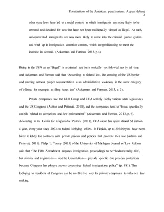 Privatization of the American penal system: A great debate
7
other state laws have led to a social context in which immigrants are more likely to be
arrested and detained for acts that have not been traditionally viewed as illegal. As such,
undocumented immigrants are now more likely to come into the criminal justice system
and wind up in immigration detention centers, which are proliferating to meet the
increase in demand. (Ackerman and Furman, 2013, p.4)
Being in the USA as an “illegal” is a criminal act but is typically not followed up by jail time,
and Ackerman and Furman said that “According to federal law, the crossing of the US border
and entering without proper documentation is an administrative violation, in the same category
of offense, for example, as filing taxes late” (Ackerman and Furman, 2013, p. 3).
Private companies like the GEO Group and CCA actively lobby various state legislatures
and the US Congress (Ashton and Petteruti, 2011), and the companies tend to “focus specifically
on bills related to corrections and law enforcement” (Ackerman and Furman, 2013, p. 6).
According to the Center for Responsible Politics (2011), CCA alone has spent almost $1 million
a year, every year since 2003 on federal lobbying efforts. In Florida, up to 30 lobbyists have been
hired to lobby for contracts with private prisons and policies that promote their use (Ashton and
Petteruti, 2011). Philip L. Torrey (2015) of the University of Michigan Journal of Law Reform
said that “The Fifth Amendment requires immigration proceedings to be “fundamentally fair”,
but statutes and regulations— not the Constitution— provide specific due process protections
because Congress has plenary power concerning federal immigration policy” (p. 881). Thus
lobbying to members of Congress can be an effective way for private companies to influence law
making.
 