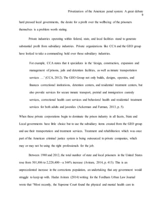 Privatization of the American penal system: A great debate
9
hard pressed local governments, the desire for a profit over the wellbeing of the prisoners
themselves is a problem worth stating.
Private industries operating within federal, state, and local facilities stand to generate
substantial profit from subsidiary industries. Private organizations like CCA and the GEO group
have looked to take a commanding hold over those subsidiary industries.
For example, CCA states that it specializes in the ‘design, construction, expansion and
management of prisons, jails and detention facilities, as well as inmate transportation
services …’ (CCA, 2012). The GEO Group not only builds, designs, operates, and
finances correctional institutions, detention centers, and residential treatment centers, but
also provide services for secure inmate transport, pretrial and immigration custody
services, correctional health care services and behavioral health and residential treatment
services for both adults and juveniles (Ackerman and Furman, 2013, p. 5).
When these private corporations begin to dominate the prison industry in all facets, State and
Local governments have little choice but to use the subsidiary items created from the GEO group
and use their transportation and treatment services. Treatment and rehabilitation which was once
part of the American criminal justice system is being outsourced to private companies, which
may or may not be using the right professionals for the job.
Between 1980 and 2012, the total number of state and local prisoners in the United States
rose from 501,886 to 2,228,400—a 344% increase (Aviram, 2014, p. 413). This is an
unprecedented increase in the corrections population, an undertaking that any government would
struggle to keep up with. Hadar Aviram (2014) writing for the Fordham Urban Law Journal
wrote that “Most recently, the Supreme Court found the physical and mental health care in
 