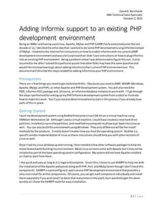 DavidA. Bernhardt
IBM Technical SalesSpecialist
October2, 2015
1 | P a g e
Adding Informix support to an existing PHP
development environment
Beingan IBMer andhavingusedLinux,Apache,MySql andPHP(LAMP) fairlyextensivelyoverthe last
decade or so,I decidedthe otherdaythat I wantedtodo some PHPdevelopmentusingInformixinstead
of MySql. I lookedtothe Internetforinstructionsonhow toenable InformixwithmycurrentLAMP
developmentenvironmentandwasa bitsurprisedthatI didn’tsee instructionsonhow toplugInformix
intoan existingPHPenvironment. BeingaproblemsolverIwasdeterminedtofigure thisout. Itonly
occurredto me afterI solvedthisparticularpuzzle thatotherfolksmayhave the same questionand
wouldlike toknowhowtogo about addingInformix totheircurrentPHPenvironmenttoo. This
documentwill describe the stepsneededforaddingInformixtoyourPHPenvironment.
Prerequisites
There are a few thingsyouneedtogetstartedwiththis. ObviouslyyouneedaLAMP,WAMP (Windows,
Apache,MySql,andPHP),or otherApache and PHPdevelopmentsystem. Youwill alsoneedthe
PDO_Informix PECLpackage and,of course,an Informix database instance toworkwith. I’ll gothrough
the stepsI performedforsettingupmyPHP/Informixdevelopmentsystemfromscratchto illustrate
howto make thiswork. You’ll justneedtodeterminewheretostartin thisprocessif youalreadyhave
parts of thisin place.
Getting Started
I builtmydevelopmentsystemusingRedHatEnterprise Linux 5 64-biton a virtual machine using
VMWare Workstation10. AlthoughIuseda virtual machine,Icouldhave createda new hard drive
partition,installedLinuxinthatpartition,andmodifiedmycomputertoallow dual-bootintoLinux as
well. You can also buildthisenvironmentusingWindows. Theyonlydifferencewillbe the install
methodsforthe products. It reallydoesn’tmatterhow youhostthe operatingsystem. RedHatisa
specificvendorimplementationof Linux sothese instructionsshouldhelpyouwithotherversionsof
Linux as well.
Once I had my Linux desktopupandrunning,Ithenneededafew othersoftware packagestohelpme
move forwardwithbuildingmyenvironment. MostLinux versionscome withApache butitmaynot be
installedaspartof the base operatingsystemconfiguration. Mysystemdidnothave Apache installed
so I had to start fromthere.
I like quickandeasyas longas it islegal andcomplete. Giventhis,Ichose touse XAMPPto helpme with
the installationof the Apache webserveralongwithPHP,Perl,andMySql (eventhoughIdon’tneedthis
component). XAMPPisapreconfigured,opensource PHPdevelopmentenvironmentthatprovidesa
verynice install forall the components. Of course,youcanget eachcomponentindividuallyandinstall
themseparatelyif youwish(andI’ve done thatmanytimesinthe past),butI wantedtoget thisdone
quicklysoI chose the XAMPProute for easyinstallation.
 