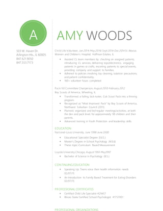 AMY WOODS
503 W. Haven Dr.
Arlington Hts., IL 60005
847.621.9050
847.553.7173
amy.m.woods@gmail.com
Child Life Volunteer, Jan 2014-May 2014/ Sept 2014-Dec 2014 St. Alexius
Women and Children’s Hospital, Hoffman Estates, IL
 Assisted CL team members by: checking on assigned patients,
introducing CL services, delivering toys/electronics, engaging
patients in games or crafts, escorting patients to special events,
providing company and support to families.
 Adhered to policies involving toy cleaning, isolation precautions,
and patient confidentiality.
 160+ volunteer hours completed
Pack 161 Committee Chairperson, August 2010-February 2012
Boy Scouts of America, Wheeling, IL
 Transformed a failing, lack-luster, Cub Scout Pack into a thriving
program.
 Recognized as “Most Improved Pack” by Boy Scouts of America,
Northwest Suburban Council (2011).
 Planned, organized and led regular meetings/activities, at both
the den and pack level, for approximately 98 children and their
parents.
 Advanced training in Youth Protection and leadership skills.
EDUCATION
National-Louis University, June 1998-June 2000
 Educational Specialist Degree (Ed.S.)
 Master’s Degree in School Psychology (M.Ed)
 Thesis topic-Curriculum Based Measurement
Loyola University Chicago, August 1993-May1997
 Bachelor of Science in Psychology (B.S.)
CONTINUING EDUCATION
 Speaking Up: Teens voice their health information needs
02/07/15
 An Introduction to Family Based Treatment for Eating Disorders
02/07/15
PROFESSIONAL CERTIFICATES
 Certified Child Life Specialist-#29457
 Illinois State Certified School Psychologist #1757001
PROFESSIONAL ORGANIZATIONS
A
W
 