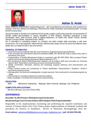 Adrian Andal CV .
Email address: adrianmech0582@yahoo.com.ph,japp_ley@yahoo.com (cp# +63-930-2758-496)
Adrian G. Andal
Adrian Andal is a multi-certified Inspector/Supervisor with comprehensive and extensive work experience in
onshore, Oil & Gas, Mining and metallurgy, Petrochemical, Power Generation and industrial plants’ in mostly
full EPC environment.
He has the ability to develop and implement formal quality systems, performing inspection and preparation of
QA/QC related documentation in various disciplines in EPC Projects. Extensive experience in heat
exchangers, tanks ,steel structure, static & rotating equipment, Air Intake Unit, Steam Turbine, Diverter
Damper, Furnace Heater, Overhead Crane, HRSG.
He is committed to completing projects on schedule and within budget while promoting a safe work
environment. He is well organized, detail-oriented, effective team player and at the same time effective team
leader who can adopt himself in any environment.
GENERAL ATTRIBUTES:
 Good technical and analytical skills with good inclination in Engineering and project estimation.
 Fully conversant with international codes and standards (ASME, API, ASTM, BS, DIN) as well as many client’s
derivatives of the same.
 Implementation of Quality Management System in accordance with ISO 9001:2000. Able to prepare Project
specific (technical and system) procedures, Method statement, ITP’s.
 Non-Conformance Report (NCR)/Observation Statistics and its analysis. NCR issue and close-out. Technical
reply for NCR/ Observations and finding corrective and preventive actions.
 QA/QC coordination, fabrication, planning and scheduling, progress meetings, final documentation and
reporting.
 Project contract review and commenting on Clients specification. Subcontractors’/ Suppliers’/ Vendor’s
documents procedure review.
 Well exposed in the field and knowledgeable in project execution, from construction to commissioning/start-up
stage.
 Well Command in handling projects and Leadership Qualities.
 Basic knowledge in Contracts and Construction subcontracting.
EDUCATION
2004 Mechanical Engineering Batangas State University Batangas City, Philippines
COMPUTER APPLICATIONS
MS Word, MS Excel, Auto Cad, PDCS,TPMS.
EXPERIENCE
November 16, 2013-Present- GS Engineering & Construction
Mechanical Supervisor (Furnace Heater)-UGCC Ethylene Plant Project Uzbekistan
Responsible in the implementation, monitoring and performing the required installation and
erection of Furnace Heater (Five Unit). Ensure proper implementations of standards, methods and
procedures for Erection or Installation . Review of Fabrication Drawing,Design From the
 