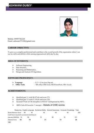 Mobile: 09997782220
Email: ashwani271188@gmail.com
CAREER OBJECTIVE:
To grow as a complete professional and contribute to the overall growth of the organisation where I can
use my skills and abilities while earning organisational skills day-by-day.
AREA OF INTERESTS:
 Software Engineering,
 Data Structure,
 Reasoning and Mathematics,
 Design and Analysis Of Algorithms.
SOFTWARE PROFICIENCY:
 Language : C,C++,Core java,Asp.net,
 Office Tools : MS office (MS-word, MS-PowerPoint, MS- Excel).
ACHIEVEMENTS:
 Qualified gate’11 with 90.47%ile and score 375.
 Qualified gate’12 with 87.19%ile and score 320.
 Secured 97%ile in CSE discipline in NITAT’12(Organized by NIIT).
 IBPS Clerk-III Score(In 1st
attempt) :- Details of CWE scores
Reasoning English Language Numerical Ability General Awareness Computer Knowledge Total
Score Maximum Score 40 40 40 40 40 200
Cutoff Score required for provisional shortlisting for
interview GENERAL 14 09 10 08 16 101
Obtained Score 34 18 31 14 35
132
ASHWANI DUBEY
 