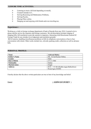 LEISURE TIME ACTIVITIES:
 Listening to music (All kind depending on mood),
 Created Calendar in C,
 Solving Reasoning and Mathematics Problems,
 Solving Puzzles,
 Playing Poker online,
 Hanging out and enjoying with friends and even traveling-too.
Experience :
Working as a clerk in foreign exchange department of bank of baroda from may 2014. Learned a lot to
please and the service the exporters and foreign customers. My job description includes lodging of
shipping bills, bill reasilation to provide amount to importers, interacting with Directiorate General Of
Foreign Trade for any mistake in on lodgement and reasilation grounds.
Bill of enteries, handling miscelleanous problems in bills by telephonic conversation or face to face
conversation with clients. Other works include irex, ortt,imtt, packing credit, collection as well as advance
bills.
PERSONAL PROFILE:
Name Ashwani Dubey
Father’s Name Mr. Arvind Kumar Dubey
Gender Male
Date of Birth 27-11-1988
Nationality Indian
Marital status Single
Address R/O- > 33/1R/4,Radha-nagar,Balkeshwar-
Road,Agra-282004
I hereby declare that the above written particulars are true to best of my knowledge and belief.
Dated: ( ASHWANI DUBEY )
 