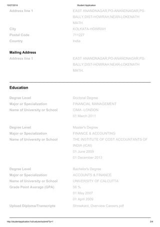 10/27/2014 Student Application
http://studentapplication.hult.edu/en/submit/?p=1 2/4
Address line 1 EAST ANANDNAGAR,PO-ANANDNAGAR,PS-
BALLY,DIST-HOWRAH,NEAR-LOKENATH
MATH.
City KOLKATA-HOWRAH
Postal Code 711227
Country India
Mailing Address
Address line 1 EAST ANANDNAGAR,PO-ANANDNAGAR,PS-
BALLY,DIST-HOWRAH,NEAR-LOKENATH
MATH.
Education
Degree Level Doctoral Degree
Major or Specialization FINANCIAL MANAGEMENT
Name of University or School CIMA -LONDON
01 March 2011
Degree Level Master's Degree
Major or Specialization FINANCE & ACCOUNTING
Name of University or School THE INSTITUTE OF COST ACCOUNTANTS OF
INDIA (ICAI)
01 June 2009
01 December 2013
Degree Level Bachelor's Degree
Major or Specialization ACCOUNTS & FINANCE
Name of University or School UNIVERSITY OF CALCUTTA
Grade Point Average (GPA) 56 %
01 May 2007
01 April 2009
Upload Diploma/Transcripts Shreekant, Overview Careers.pdf
 
