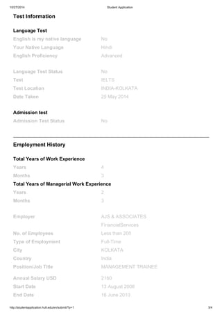 10/27/2014 Student Application
http://studentapplication.hult.edu/en/submit/?p=1 3/4
Test Information
Language Test
English is my native language No
Your Native Language Hindi
English Proficiency Advanced
Language Test Status No
Test IELTS
Test Location INDIA-KOLKATA
Date Taken 25 May 2014
Admission test
Admission Test Status No
Employment History
Total Years of Work Experience
Years 4
Months 3
Total Years of Managerial Work Experience
Years 2
Months 3
Employer AJS & ASSOCIATES
FinancialServices
No. of Employees Less than 200
Type of Employment Full-Time
City KOLKATA
Country India
Position/Job Title MANAGEMENT TRAINEE
Annual Salary USD 2180
Start Date 13 August 2008
End Date 16 June 2010
 