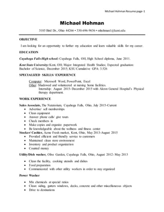 Michael Hohman Resume page-1
Michael Hohman
3185 Bird Dr., Ohio 44266 • 330-696-9636 • mhohman1@kent.edu
OBJECTIVE
I am looking for an opportunity to further my education and learn valuable skills for my career.
EDUCATION
Cuyahoga Falls High school: Cuyahoga Falls, OH, High School diploma, June 2011.
Kent State University: Kent, OH; Major: Integrated Health Studies; Expected graduation:
Bachelor of Science, December 2015; KSU Cumulative GPA: 3.526
SPECIALIZED SKILLS/ EXPERIENCE
Computer: Microsoft Word, PowerPoint, Excel
Other: Shadowed and volunteered at nursing home facilities.
Internship: August 2015- December 2015 with Akron General Hospital’s Physical
therapy department.
WORK EXPERIENCE
Sales Associate, The Natatorium, Cuyahoga Falls, Ohio, July 2015-Current
 Advertise/ sell memberships
 Clean equipment
 Answer phone calls/ give tours
 Check members in
 Make copies and organize paperwork
 Be knowledgeable about the wellness and fitness center
Stocker/ Cashier, Acme Fresh market, Kent, Ohio, May 2013-August 2015
 Provided efficient and friendly service to customers
 Maintained clean store environment
 Inventory and product organization
 Counted money
Utility/Dish washer, Olive Garden, Cuyahoga Falls, Ohio, August 2012- May 2013
 Clean the facility, cooking utensils and dishes
 Food preparation
 Communicated with other utility workers in order to stay organized
Power Washer
 Mix chemicals at special ratios
 Clean: siding, gutters windows, decks, concrete and other miscellaneous objects
 Drive to destinations
 
