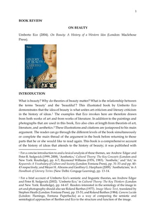 1
BOOK REVIEW
ON BEAUTY
Umberto Eco (2004). On Beauty: A History of a Western Idea (London: Maclehose
Press).
INTRODUCTION
What is beauty? Why do theories of beauty matter? What is the relationship between
the terms ‘beauty’ and the ‘beautiful’? This illustrated book by Umberto Eco
demonstrates that the idea of beauty is what unites art criticism and literary criticism
in the history of ideas.1 The examples that Eco invokes here are therefore drawn
from both works of art and from works of literature. In addition to the paintings and
photographs that are used in this book, Eco also cites at length from theorists of art,
literature, and aesthetics.2 These illustrations and citations are juxtaposed to his main
argument. The reader can go through the different levels of the book simultaneously
or complete the main thread of the argument in the book before returning to those
parts that he or she would like to read again. This book is a comprehensive account
of the history of ideas that attends to the history of beauty; it was published with
1 For a concise introduction to and a lexical analysis of these themes, see Andrew Edgar and
Peter R. Sedgwick (1999, 2008). ‘Aesthetics,’ Cultural Theory: The Key Concepts (London and
New York: Routledge), pp. 4-7; Raymond Williams (1976, 1983). ‘Aesthetic,’ and ‘Art,’ in
Keywords:A Vocabulary of Culture and Society (London: Fontana Press), pp. 31-33 and pp. 40-
43 respectively; and Meyer H. Abrams and Geoffrey G. Harpham (2009).‘Aestheticism,’ in A
Handbook of Literary Terms (New Delhi: Cengage Learning), pp. 13-14.
2 For a brief account of Umberto Eco’s semiotic and linguistic theories, see Andrew Edgar
and Peter R. Sedgwick (2002). ‘Umberto Eco,’ in Cultural Theory: The Key Thinkers (London
and New York: Routledge), pp. 64-67. Readers interested in the semiology of the image in
art and photography should also see Roland Barthes (1977). Image Music Text, translated by
Stephen Heath (London: Fontana Press), pp. 15-51; and Roland Barthes (1984). Camera Lucida
(London: Flamingo, Fontana Paperbacks) as a way of comparing the semiotic and
semiological approaches of Barthes and Eco to the structure and function of the image.
 