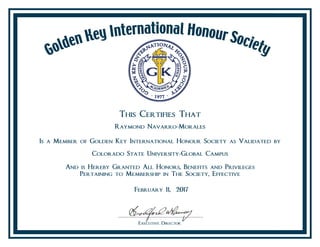 This Certifies That
Raymond Navarro-Morales
Is a Member of Golden Key International Honour Society as Validated by
Colorado State University-Global Campus
And is Hereby Granted All Honors, Benefits and Privileges
Pertaining to Membership in The Society, Effective
February 11, 2017
 