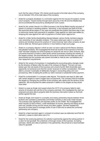 such that the value of these 14% shares would equate to the total value of the company,
not as intended 14% of the total value of the company.
• Acted for a property developer in a civil action against him for misuse of investors’ money
over 6 projects. Traced monies through bank accounts in the UK and the Middle East
and re-constituted the accounts by development over 5 years.
• Acted for the vendor director of a £92m business in the Scrap Metal industry accused of
breach of contract in assisting endemic “skimming” in the business and theft of £4.8m.
We examined all the papers in the case and presented the position that there was in fact
no skimming merely cash payments to suppliers. Case against our client was settled by
dropping the case against him with no payment or further action against him.
• Acted for a bitter family shareholding dispute between various family members arguing
over ownership of one valuable company. The cases acted upon were in a series of 7
actions and revolved around the practice of “cross-invoicing” each other company at year
ends to defer tax. Richard gave evidence in Court before a high court judge.
• Acted on a company dispute in which an earn out was in place but the Newco directors
had pleaded hardship. We investigated the financial records of the business to find that
cash had been stripped out of the business for personal use and on other ventures. Also
uncovered diversion of trade to other family owned businesses including the entirety of
the largest contract. We reconstituted the accounts to include the lost trade and cash to
demonstrate that the business was solvent and able to meet its earn out liabilities and
loan repayment requirements.
• Acted for the vendor of a business in investigating the accounting policy changes made
by the directors of Newco after the sale of his company to Newco. The earn-out was
based upon the net assets of the business and a level of profit. Both thresholds were
apparently not achieved such that the vendor received no further consideration. We were
able to uncover 4 examples of deliberate changes in accounting policy and over-
provisioning. After re-stating the profits our client received a substantial further payment.
• Acted for a shareholder in a company sale dispute. The director was kept on after sale
with certain targets to meet to trigger earn-out payments. The company tried to frustrate
the targets by changing the contracts of the company with clients and the territory of the
salesman. We recomputed the sales achieved in relation to the targets as they would
have been.
• Acted in a case as Single Joint expert where the CCTV of a company failed to alert
anyone of intruders who set fire to the company premises. We investigated the claim as
proposed and were able to properly state the business interruption losses so that both
parties agreed the loss.
• Acted as Single Joint expert in a complex and messy partnership dispute between three
brothers who operated a partnership and limited company in the scrap metal industry.
The business was significant and reported profits of over £400k. We investigated the
stock records (or lack of them), under-declaration of income, teeming and lading at each
year end, transfer pricing and tax issues and other matters. We then restated the
accounts for three years to average profits of over £700k and re-valued the combined
partnership and company.
• Acted for a feed merchant agent in a breach of contract case (as defendant and Part 20
claimant). Losses to client were over £1m.
• Acted for the continuing partners of a solicitor’s partnership against the exiting partner in
a claim for lost goodwill. We undertook a thorough review of the business, its trading
premises, clients and roles of partners in the partnership. We arrived at a recommended
value for goodwill.
 