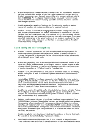 • Acted in a bitter dispute between two director shareholders. No shareholder’s agreement
had been drafted in 1992 and the terms of the trading between the company and one
director’s own company were disputed. Upon mvl the other company put in a creditor’s
claim for £850,000. We investigated the claim and also previous 9 years’ invoicing to
uncover fraudulent and excessive invoicing against the company. Launched a counter
claim and gave evidence.
• Acted in a case where a switch of business of a China importer supplies to another
importer left our client with no business. Claimed for breach of contract.
• Acted on a number of Interest Rate Hedging Product claims for consequential loss. All
were property companies which had entered administration or liquidation as a result of
the IRHP costs and break clause fines. In all cases the product tie-in exceeded the loan
duration by many years and prevented the business from selling any assets. The product
was wholly inappropriate for the type of business. In two cases we concluded that there
were other reasons for the insolvency and therefore no consequential loss. The other
cases are currently being pursued.
Fraud, tracing and other investigations
• Acted for 2 company directors who had been accused of theft of company funds and
setting up a freight company to overcharge the plc, thereby increasing the directors’
incomes. We were able to demonstrate that the freight company charged below market
rate and actually saved the plc costs.
• Acted in a huge property fraud on a collective investment scheme in the Balkans, Cape
Verde and Canada. Investigated the money flows of investors’ monies showing all was
mis-appropriated. Recovered monies from an offshore account which had been hidden
by passing transactions at 100% loss through a Forex business.
• Acted on a $160,000,000 Ponzi fraud. Instructed on Realisable assets and Benefit only.
Richard investigated all flows of monies throughout a network of accounts and banks
worldwide.
• Instructed by a UK PLC to investigate a suspected minor fraud in the mining sector in
Mongolia. Richard visited the London office and the office in Ulanbator to interview staff
and to examine documents. He was able to demonstrate a significant number of
irregularities and forgery of key licence documentation. Using emails he demonstrated
the theft of over US$21 million. The company recovered $14m.
• Acted for in a case involving a high profile defendant who had pleaded to Insider Trading.
We investigated all money flows. We proposed a RPI (double-counted) which was
accepted and concentrated our investigations upon the purchases of shares which had
been funded on credit or by “cross-trading”.
• Assisting a multi-national company to investigate the alleged misappropriation of over
£3,000,000 by an employee. We visited the company and spent 2 weeks there reviewing
the accounting software together with the management accounts. We uncovered over
£3m of cleverly hidden creditors fraud via alteration of BACS banking details combined
with journal adjustments to the management accounts and nominal ledgers. Also traced
illicitly gained monies through to family members so as to recoup the assets into which
the money was invested.
• Acted in many Boiler room fraud cases including giving evidence at Court at Southwark.
We were able to demonstrate that our figures were reliable.
• Instructed on the Imperial Consolidated case in 2007. This was an allegation by the
Crown for a Ponzi fraud amounting to over £200 million. Richard set up two teams with a
 
