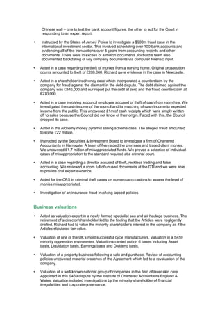 Chinese wall – one to test the bank account figures, the other to act for the Court in
responding to an expert report.
• Instructed by the States of Jersey Police to investigate a $900m fraud case in the
international investment sector. This involved scheduling over 100 bank accounts and
evidencing all of the transactions over 5 years from accounting records and other
documents. There were in excess of a million documents. Richard’s team also
documented backdating of key company documents via computer forensic input.
• Acted in a case regarding the theft of monies from a nursing home. Original prosecution
counts amounted to theft of £200,000. Richard gave evidence in the case in Newcastle.
• Acted in a shareholder insolvency case which incorporated a counterclaim by the
company for fraud against the claimant in the debt dispute. The debt claimed against the
company was £840,000 and our report put the debt at zero and the fraud counterclaim at
£270,000.
• Acted in a case involving a council employee accused of theft of cash from room hire. We
investigated the cash income of the council and its matching of cash income to expected
income from the public. This uncovered £1m of cash receipts which were simply written
off to sales because the Council did not know of their origin. Faced with this, the Council
dropped its case.
• Acted in the Alchemy money pyramid selling scheme case. The alleged fraud amounted
to some £22 million.
• Instructed by the Securities & Investment Board to investigate a firm of Chartered
Accountants in Harrogate. A team of five raided the premises and traced client monies.
We uncovered £1.7 million of misappropriated funds. We proved a selection of individual
cases of misappropriation to the standard required at a criminal court.
• Acted in a case regarding a director accused of theft, reckless trading and false
accounting. We reviewed a room full of unused documents at the DTI and we were able
to provide oral expert evidence.
• Acted for the CPS in criminal theft cases on numerous occasions to assess the level of
monies misappropriated.
• Investigation of an insurance fraud involving lapsed policies
Business valuations
• Acted as valuation expert in a newly formed specialist sea and air haulage business. The
retirement of a director/shareholder led to the finding that the Articles were negligently
drafted. Richard had to value the minority shareholder’s interest in the company as if the
Articles stipulated fair value.
• Valuation of one of the UK’s most successful cycle manufacturers. Valuation in a S459
minority oppression environment. Valuations carried out on 6 bases including Asset
basis, Liquidation basis, Earnings basis and Dividend basis.
• Valuation of a property business following a sale and purchase. Review of accounting
policies uncovered material breaches of the Agreement which led to a revaluation of the
company.
• Valuation of a well-known national group of companies in the field of laser skin care.
Appointed in this S459 dispute by the Institute of Chartered Accountants England &
Wales. Valuation included investigations by the minority shareholder of financial
irregularities and corporate governance.
 