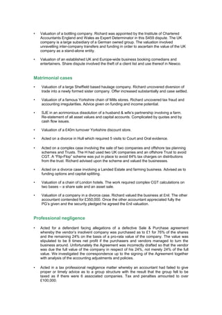 • Valuation of a bottling company. Richard was appointed by the Institute of Chartered
Accountants England and Wales as Expert Determinator in this S459 dispute. The UK
company is a large subsidiary of a German owned group. The valuation involved
unravelling inter-company transfers and funding in order to ascertain the value of the UK
company as a stand-alone entity.
• Valuation of an established UK and Europe-wide business booking comedians and
entertainers. Share dispute involved the theft of a client list and use thereof in Newco.
Matrimonial cases
• Valuation of a large Sheffield based haulage company. Richard uncovered diversion of
trade into a newly formed sister company. Offer increased substantially and case settled.
• Valuation of a famous Yorkshire chain of Mills stores. Richard uncovered tax fraud and
accounting irregularities. Advice given on funding and income potential.
• SJE in an acrimonious dissolution of a husband & wife’s partnership involving a farm.
Re-statement of all asset values and capital accounts. Complicated by quotas and by
cash flow issues.
• Valuation of a £40m turnover Yorkshire discount store.
• Acted on a divorce in Hull which required 5 visits to Court and Oral evidence.
• Acted on a complex case involving the sale of two companies and offshore tax planning
schemes and Trusts. The H had used two UK companies and an offshore Trust to avoid
CGT. A “Flip-Flop” scheme was put in place to avoid 64% tax charges on distributions
from the trust. Richard advised upon the scheme and valued the businesses.
• Acted on a divorce case involving a Landed Estate and farming business. Advised as to
funding options and capital splitting.
• Valuation of a chain of London hotels. The work required complex CGT calculations on
two bases – a share sale and an asset sale.
• Valuation of a company in a divorce case. Richard valued the business at £nil. The other
accountant contended for £350,000. Once the other accountant appreciated fully the
PG’s given and the security pledged he agreed the £nil valuation.
Professional negligence
• Acted for a defendant facing allegations of a defective Sale & Purchase agreement
whereby the vendor’s insolvent company was purchased as to £1 for 76% of the shares
and the remaining 24% on the basis of a pro-rata value of the company. The value was
stipulated to be 8 times net profit if the purchasers and vendors managed to turn the
business around. Unfortunately the Agreement was incorrectly drafted so that the vendor
was due the full value of the company in respect of his 24%, not merely 24% of the full
value. We investigated the correspondence up to the signing of the Agreement together
with analysis of the accounting adjustments and policies.
• Acted in a tax professional negligence matter whereby an accountant had failed to give
proper or timely advice as to a group structure with the result that the group fell to be
taxed as if there were 6 associated companies. Tax and penalties amounted to over
£100,000.
 
