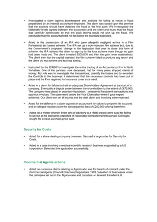 • Investigated a claim against bookkeepers and auditors for failing to notice a fraud
perpetrated by an internal accountant employee. The claim was based upon the premise
that the auditors should have detected the fraud at the first audit. We investigated the
Materiality levels agreed between the accountant and the client and found that the fraud
was carefully constructed so that the audit testing would not pick up the fraud. We
concluded that the accountant did not fall below the standard expected.
• Acted in the prosecution of an IFA who gave allegedly negligent advice in a Film
Partnership tax losses scheme. The IFA set up a non-recourse film scheme but, due to
the Government’s proposed change in the legislation that year to close this form of
scheme, the IFA advised the client to sign up to the loss scheme even though no gain
had been made yet. The client invested £500,000 and then the gain never materialised.
The client then lost the capital invested, the film scheme failed to produce any return and
the client did not achieve any tax loss saving.
• Instructed by the ICAEW to investigate the entire trading of an Accountancy firm in North
Yorkshire. One of the partners, now deceased, had for many years stripped clients of
money. My role was to investigate the transactions, quantify the losses and to ascertain
the Controls in the business. I determined that the necessary controls had been put in
place and the Firm regained its Insurance cover as a result.
• Acted in a claim for failure to draft an adequate Shareholders Agreement at the start of a
company. Eventually a dispute arose between the shareholders to the extent of £870,000.
The company was placed in voluntary liquidation. I uncovered fraudulent transactions and
spurious invoices. The claim went before the Vice Chancellor where I gave expert
evidence. Our client won on all counts and the debt claim and invoicing were reversed.
• Acted for the defence in a claim against an accountant for failure to properly file accounts
and an alleged resultant claim for consequential loss of £200,000 arising therefrom.
• Acted on a matter wherein three sets of advisers to a Hotel project were sued for failing
to advise at the standards expected of reasonably competent professionals. Damages
sought for excess purchase price paid.
Security for Costs
• Acted for a share dealing company overseas. Secured a large order for Security for
Costs.
• Acted in a case involving a medical scientific research business supported by a US
corporation. Defended the application successfully.
Commercial Agents actions
• Acted on numerous claims relating to Agents who sue for breach of contract under the
Commercial Agents (Council Directive) Regulations 1993. Valuation of businesses under
the principles set out in the Tigana case and Lonsdale -v- Howard & Hallam Ltd.
 